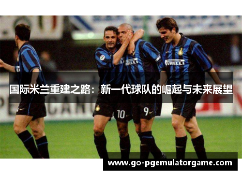 国际米兰重建之路:新一代球队的崛起与未来展望 国际米兰重建之路:新一代球队的崛起与未来展望