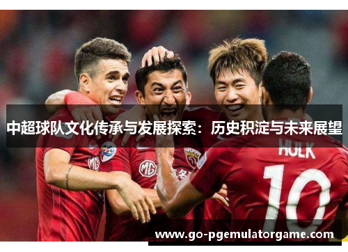 中超球队文化传承与发展探索:历史积淀与未来展望 中超球队文化传承与发展探索:历史积淀与未来展望