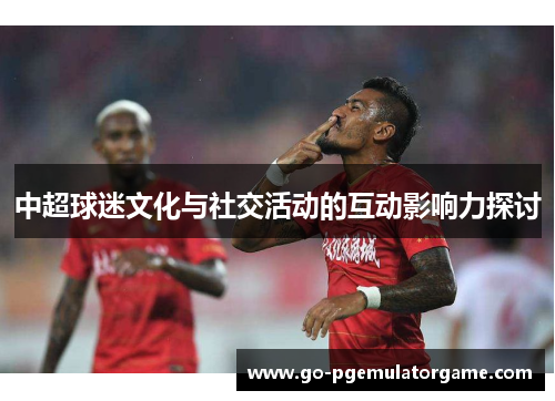 中超球迷文化与社交活动的互动影响力探讨 中超球迷文化与社交活动的互动影响力探讨