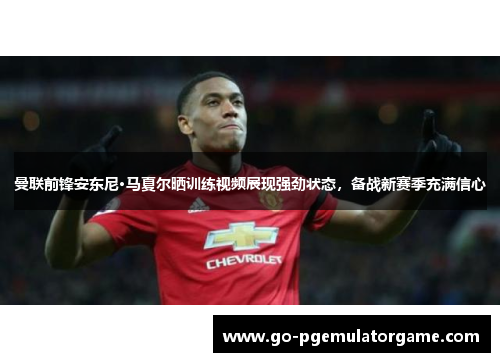 曼联前锋安东尼·马夏尔晒训练视频展现强劲状态,备战新赛季充满信心 曼联前锋安东尼·马夏尔晒训练视频展现强劲状态,备战新赛季充满信心