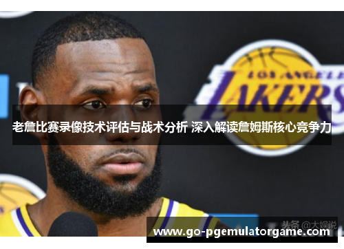 老詹比赛录像技术评估与战术分析 深入解读詹姆斯核心竞争力 老詹比赛录像技术评估与战术分析 深入解读詹姆斯核心竞争力