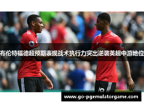 布伦特福德超预期表现战术执行力突出逆袭英超中游地位