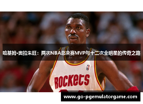 哈基姆·奥拉朱旺:两次NBA总决赛MVP与十二次全明星的传奇之路 哈基姆·奥拉朱旺:两次NBA总决赛MVP与十二次全明星的传奇之路
