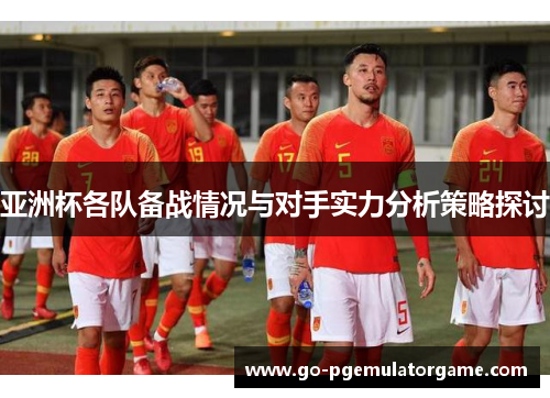 亚洲杯各队备战情况与对手实力分析策略探讨 亚洲杯各队备战情况与对手实力分析策略探讨