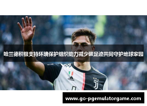 哈兰德积极支持环境保护组织助力减少碳足迹共同守护地球家园 哈兰德积极支持环境保护组织助力减少碳足迹共同守护地球家园