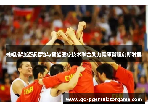 姚明推动篮球运动与智能医疗技术融合助力健康管理创新发展 姚明推动篮球运动与智能医疗技术融合助力健康管理创新发展