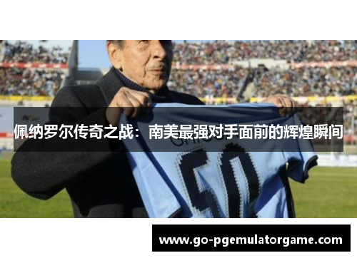 佩纳罗尔传奇之战:南美最强对手面前的辉煌瞬间 佩纳罗尔传奇之战:南美最强对手面前的辉煌瞬间