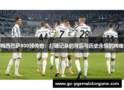 梅西巴萨800球传奇:打破记录的背后与历史永恒的辉煌 梅西巴萨800球传奇:打破记录的背后与历史永恒的辉煌