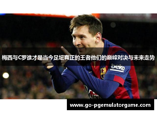 梅西与C罗谁才是当今足坛真正的王者他们的巅峰对决与未来走势 梅西与C罗谁才是当今足坛真正的王者他们的巅峰对决与未来走势