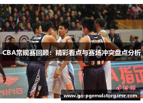 CBA常规赛回顾:精彩看点与赛场冲突盘点分析 CBA常规赛回顾:精彩看点与赛场冲突盘点分析