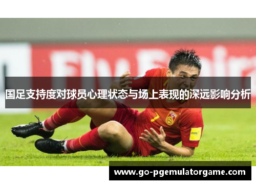 国足支持度对球员心理状态与场上表现的深远影响分析 国足支持度对球员心理状态与场上表现的深远影响分析