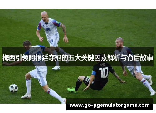 梅西引领阿根廷夺冠的五大关键因素解析与背后故事