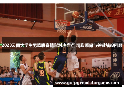 2023云南大学生男篮联赛精彩对决盘点 精彩瞬间与关键战役回顾 2023云南大学生男篮联赛精彩对决盘点 精彩瞬间与关键战役回顾
