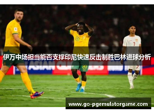 伊万中场担当能否支撑印尼快速反击制胜巴林进球分析