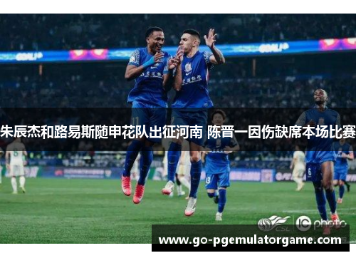 朱辰杰和路易斯随申花队出征河南 陈晋一因伤缺席本场比赛