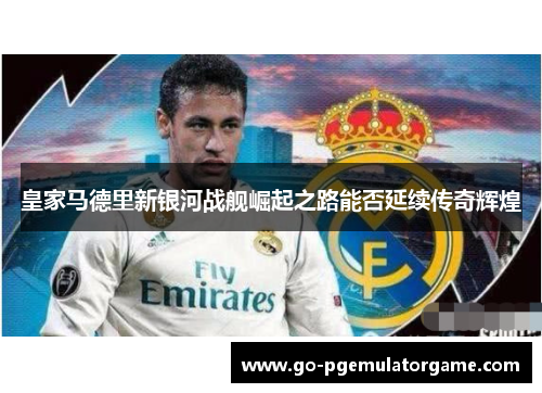 皇家马德里新银河战舰崛起之路能否延续传奇辉煌 皇家马德里新银河战舰崛起之路能否延续传奇辉煌