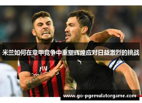 米兰如何在意甲竞争中重塑辉煌应对日益激烈的挑战