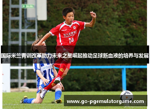 国际米兰青训改革助力未来之星崛起推动足球新血液的培养与发展 国际米兰青训改革助力未来之星崛起推动足球新血液的培养与发展