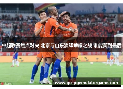 中超联赛焦点对决 北京与山东演绎荣耀之战 谁能笑到最后 中超联赛焦点对决 北京与山东演绎荣耀之战 谁能笑到最后