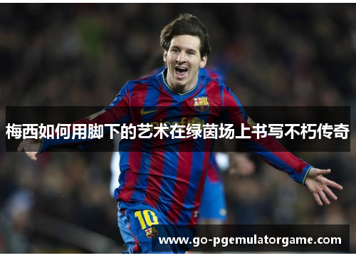 梅西如何用脚下的艺术在绿茵场上书写不朽传奇 梅西如何用脚下的艺术在绿茵场上书写不朽传奇