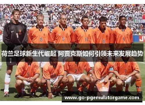 荷兰足球新生代崛起 阿贾克斯如何引领未来发展趋势 荷兰足球新生代崛起 阿贾克斯如何引领未来发展趋势