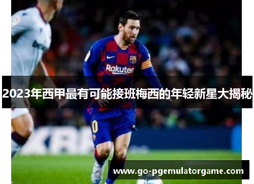 2023年西甲最有可能接班梅西的年轻新星大揭秘 2023年西甲最有可能接班梅西的年轻新星大揭秘