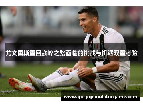 尤文图斯重回巅峰之路面临的挑战与机遇双重考验 尤文图斯重回巅峰之路面临的挑战与机遇双重考验