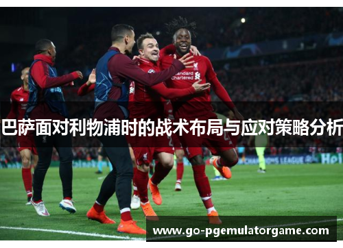 巴萨面对利物浦时的战术布局与应对策略分析 巴萨面对利物浦时的战术布局与应对策略分析