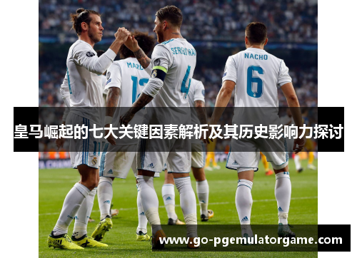 皇马崛起的七大关键因素解析及其历史影响力探讨 皇马崛起的七大关键因素解析及其历史影响力探讨