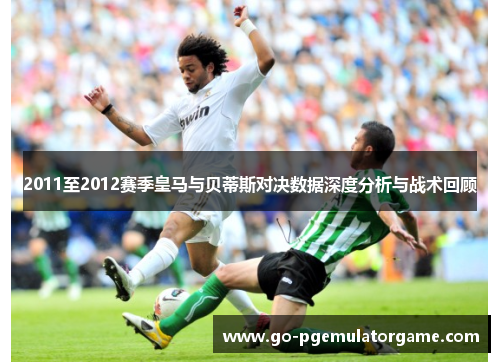 2011至2012赛季皇马与贝蒂斯对决数据深度分析与战术回顾 2011至2012赛季皇马与贝蒂斯对决数据深度分析与战术回顾