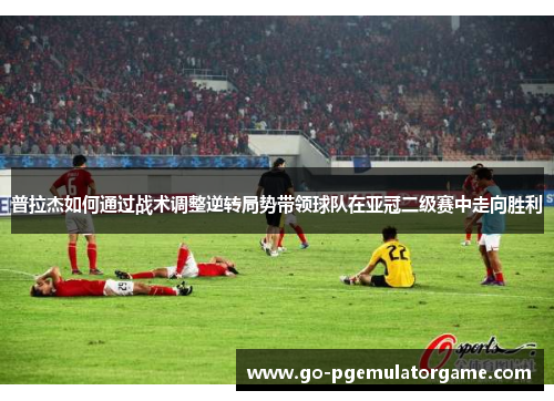 普拉杰如何通过战术调整逆转局势带领球队在亚冠二级赛中走向胜利