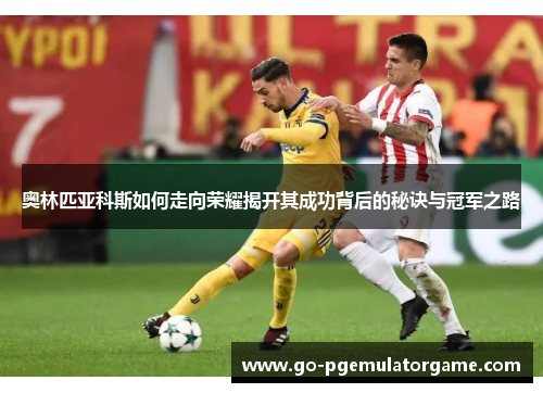 奥林匹亚科斯如何走向荣耀揭开其成功背后的秘诀与冠军之路 奥林匹亚科斯如何走向荣耀揭开其成功背后的秘诀与冠军之路