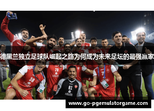 德黑兰独立足球队崛起之路为何成为未来足坛的最强赢家 德黑兰独立足球队崛起之路为何成为未来足坛的最强赢家