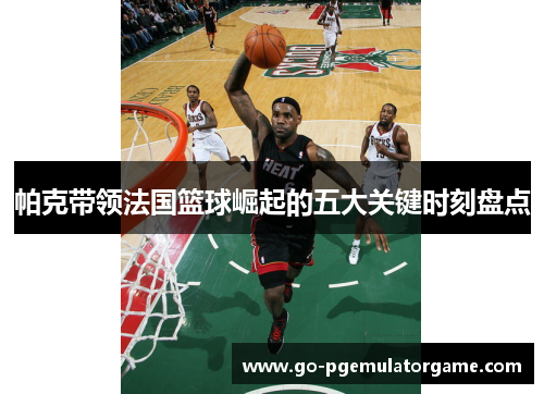 帕克带领法国篮球崛起的五大关键时刻盘点 帕克带领法国篮球崛起的五大关键时刻盘点