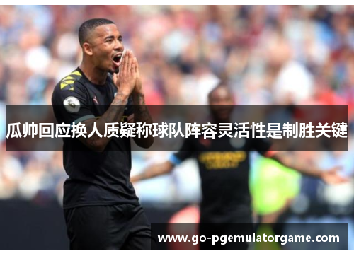 瓜帅回应换人质疑称球队阵容灵活性是制胜关键 瓜帅回应换人质疑称球队阵容灵活性是制胜关键