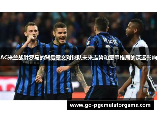 AC米兰战胜罗马的背后意义对球队未来走势和意甲格局的深远影响 AC米兰战胜罗马的背后意义对球队未来走势和意甲格局的深远影响