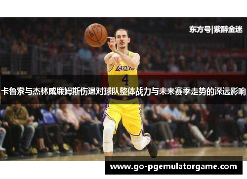 卡鲁索与杰林威廉姆斯伤退对球队整体战力与未来赛季走势的深远影响 卡鲁索与杰林威廉姆斯伤退对球队整体战力与未来赛季走势的深远影响