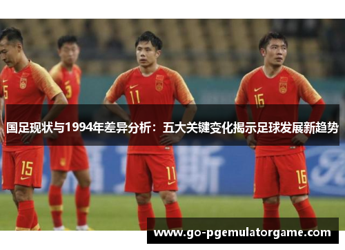国足现状与1994年差异分析:五大关键变化揭示足球发展新趋势 国足现状与1994年差异分析:五大关键变化揭示足球发展新趋势