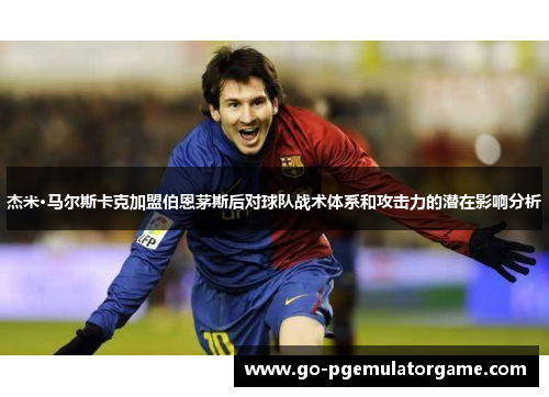 杰米·马尔斯卡克加盟伯恩茅斯后对球队战术体系和攻击力的潜在影响分析 杰米·马尔斯卡克加盟伯恩茅斯后对球队战术体系和攻击力的潜在影响分析