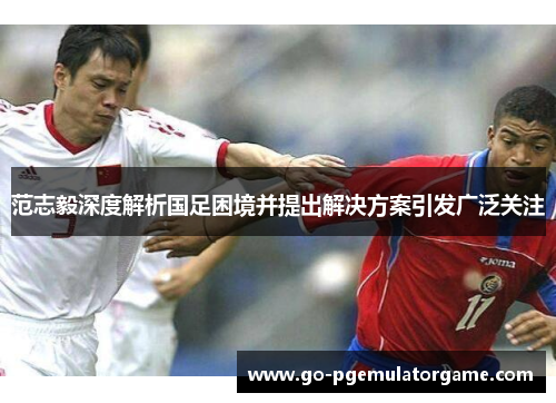 范志毅深度解析国足困境并提出解决方案引发广泛关注 范志毅深度解析国足困境并提出解决方案引发广泛关注