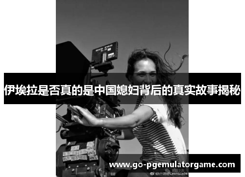 伊埃拉是否真的是中国媳妇背后的真实故事揭秘 伊埃拉是否真的是中国媳妇背后的真实故事揭秘