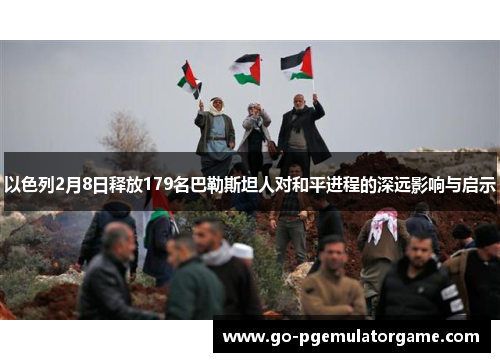 以色列2月8日释放179名巴勒斯坦人对和平进程的深远影响与启示 以色列2月8日释放179名巴勒斯坦人对和平进程的深远影响与启示