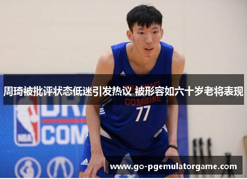 周琦被批评状态低迷引发热议 被形容如六十岁老将表现 周琦被批评状态低迷引发热议 被形容如六十岁老将表现