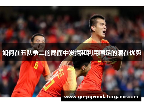 如何在五队争二的局面中发掘和利用国足的潜在优势 如何在五队争二的局面中发掘和利用国足的潜在优势