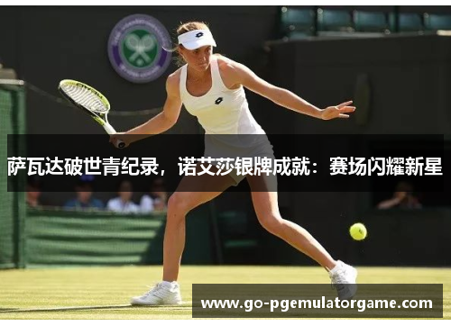 萨瓦达破世青纪录,诺艾莎银牌成就:赛场闪耀新星 萨瓦达破世青纪录,诺艾莎银牌成就:赛场闪耀新星