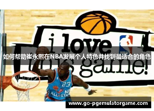 如何帮助崔永熙在NBA发展个人特色并找到最适合的角色 如何帮助崔永熙在NBA发展个人特色并找到最适合的角色