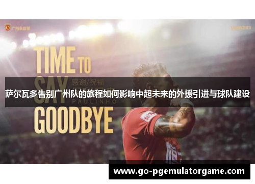 萨尔瓦多告别广州队的旅程如何影响中超未来的外援引进与球队建设 萨尔瓦多告别广州队的旅程如何影响中超未来的外援引进与球队建设