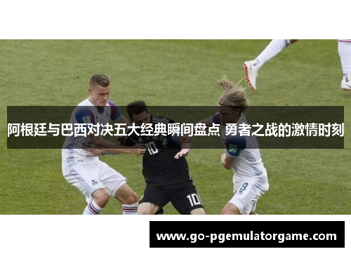 阿根廷与巴西对决五大经典瞬间盘点 勇者之战的激情时刻 阿根廷与巴西对决五大经典瞬间盘点 勇者之战的激情时刻