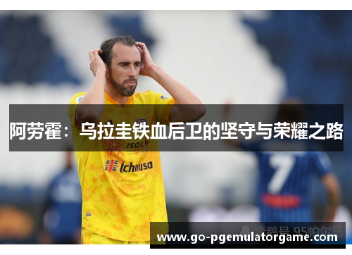 阿劳霍:乌拉圭铁血后卫的坚守与荣耀之路 阿劳霍:乌拉圭铁血后卫的坚守与荣耀之路
