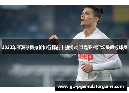 2023年亚洲球员身价排行榜前十强揭晓 谁是亚洲足坛最值钱球员 2023年亚洲球员身价排行榜前十强揭晓 谁是亚洲足坛最值钱球员